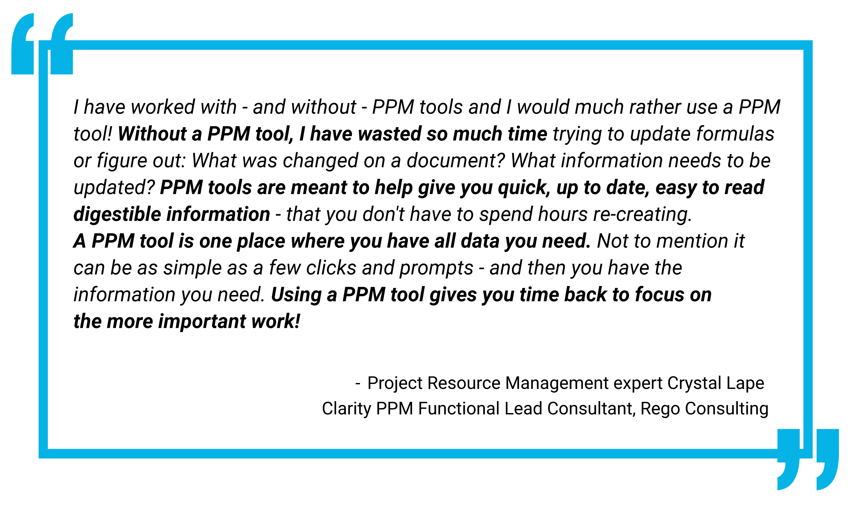 A large quote in a blue-framed box with bold blue quotation marks at the top left and bottom right corners. The text reads: "I have worked with - and without - PPM tools and I would much rather use a PPM tool! Without a PPM tool, I have wasted so much time trying to update formulas or figure out: What was changed on a document? What information needs to be updated? PPM tools are meant to help give you quick, up to date, easy to read digestible information - that you don't have to spend hours re-creating. A PPM tool is one place where you have all data you need. Not to mention it can be as simple as a few clicks and prompts - and then you have the information you need. Using a PPM tool gives you time back to focus on the more important work!" Attribution below the quote reads: "Project Resource Management expert Crystal Lape Clarity PPM Functional Lead Consultant, Rego Consulting."